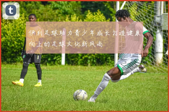 伊利足球助力青少年成长打造健康向上的足球文化新风尚