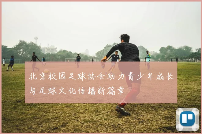 北京校园足球协会助力青少年成长与足球文化传播新篇章