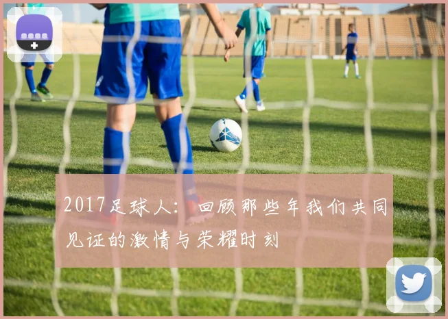 2017足球人：回顾那些年我们共同见证的激情与荣耀时刻