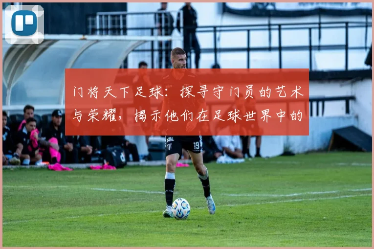 门将天下足球：探寻守门员的艺术与荣耀，揭示他们在足球世界中的关键角色与影响力
