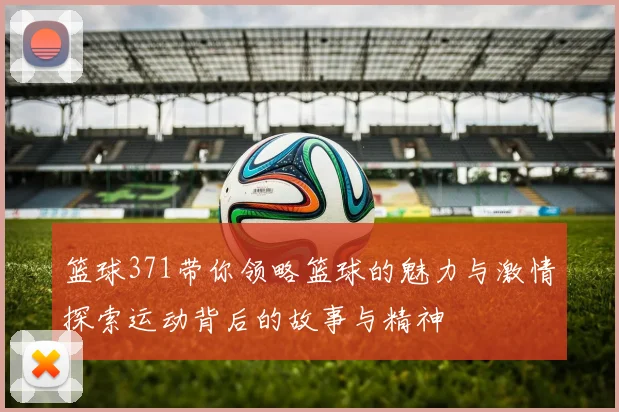 篮球371带你领略篮球的魅力与激情探索运动背后的故事与精神