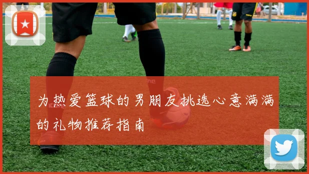 为热爱篮球的男朋友挑选心意满满的礼物推荐指南